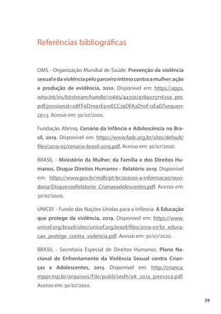 39
Referências bibliográficas
OMS - Organização Mundial de Saúde. Prevenção da violência
sexualedaviolênciapeloparceiroíntimocontraamulher:ação
e produção de evidência, 2010. Disponível em: https://apps.
who.int/iris/bitstream/handle/10665/44350/9789275716359_por.
pdf;jsessionid=08FF6D7091E910ECC79DFA2D70F12E4D?sequen-
ce=3. Acesso em: 30/07/2020.
Fundação Abrinq. Cenário da Infância e Adolescência no Bra-
sil, 2019. Disponível em: https://www.fadc.org.br/sites/default/
files/2019-05/cenario-brasil-2019.pdf. Acesso em: 30/07/2020.
BRASIL - Ministério da Mulher, da Família e dos Direitos Hu-
manos. Disque Direitos Humanos - Relatório 2019. Disponível
em: https://www.gov.br/mdh/pt-br/acesso-a-informacao/ouvi-
doria/Disque100Relatorio_Crianaeadolescentes.pdf. Acesso em:
30/07/2020.
UNICEF - Fundo das Nações Unidas para a Infância. A Educação
que protege da violência, 2019. Disponível em: https://www.
unicef.org/brazil/sites/unicef.org.brazil/files/2019-07/br_educa-
cao_protege_contra_violencia.pdf. Acesso em: 30/07/2020.
BRASIL - Secretaria Especial de Direitos Humanos. Plano Na-
cional de Enfrentamento da Violência Sexual contra Crian-
ças e Adolescentes, 2013. Disponível em: http://crianca.
mppr.mp.br/arquivos/File/publi/sedh/08_2013_pnevsca.pdf.
Acesso em: 30/07/2020.
 