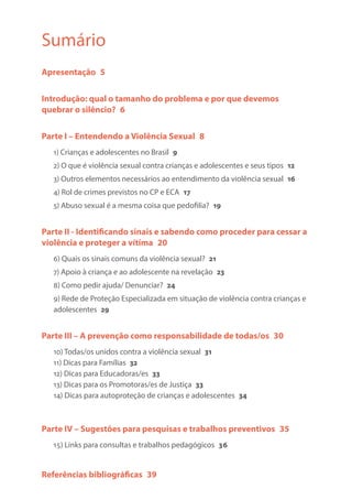 Sumário
Apresentação 5
Introdução: qual o tamanho do problema e por que devemos
quebrar o silêncio? 6
Parte I – Entendendo a Violência Sexual 8
1) Crianças e adolescentes no Brasil 9
2) O que é violência sexual contra crianças e adolescentes e seus tipos 12
3) Outros elementos necessários ao entendimento da violência sexual 16
4) Rol de crimes previstos no CP e ECA 17
5) Abuso sexual é a mesma coisa que pedofilia? 19
Parte II - Identificando sinais e sabendo como proceder para cessar a
violência e proteger a vítima 20
6) Quais os sinais comuns da violência sexual? 21
7) Apoio à criança e ao adolescente na revelação 23
8) Como pedir ajuda/ Denunciar? 24
9) Rede de Proteção Especializada em situação de violência contra crianças e
adolescentes 29
Parte III – A prevenção como responsabilidade de todas/os 30
10) Todas/os unidos contra a violência sexual 31
11) Dicas para Famílias 32
12) Dicas para Educadoras/es 33
13) Dicas para os Promotoras/es de Justiça 33
14) Dicas para autoproteção de crianças e adolescentes 34
Parte IV – Sugestões para pesquisas e trabalhos preventivos 35
15) Links para consultas e trabalhos pedagógicos 36
Referências bibliográficas 39
 
