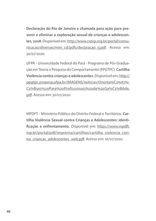 40
Declaração do Rio de Janeiro e chamada para ação para pre-
venir e eliminar a exploração sexual de crianças e adolescen-
tes, 2008. Disponível em: http://www.crpsp.org.br/portal/comu-
nicacao/diversos/mini_cd/pdfs/declaracao_rj.pdf. Acesso em:
30/07/2020.
UFPA - Universidade Federal do Pará - Programa de Pós-Gradua-
ção emTeoria e Pesquisa do Comportamento (PPGTPC). Cartilha
Violência contra crianças e adolescentes. Disponível em: http://
ppgtpc.propesp.ufpa.br/IMAGENS/noticias/Orienta%C3%A7%-
C3%B5es%20Para%20Profissionais%20de%20Sa%C3%BAde.
pdf. Acesso em: 30/07/2020.
MPDFT - Ministério Público do Distrito Federal e Territórios. Car-
tilha Violência Sexual contra Crianças e Adolescentes: identi-
ficação e enfrentamento. Disponível em: https://www.mpdft.
mp.br/portal/pdf/imprensa/cartilhas/cartilha_violencia_con-
tra_criancas_adolescentes_web.pdf. Acesso em: 16/07/2020.
 