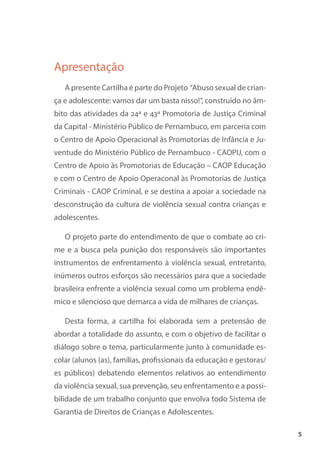 5
Apresentação
A presente Cartilha é parte do Projeto “Abuso sexual de crian-
ça e adolescente: vamos dar um basta nisso!”, construído no âm-
bito das atividades da 24ª e 43ª Promotoria de Justiça Criminal
da Capital - Ministério Público de Pernambuco, em parceria com
o Centro de Apoio Operacional às Promotorias de Infância e Ju-
ventude do Ministério Público de Pernambuco - CAOPIJ, com o
Centro de Apoio às Promotorias de Educação – CAOP Educação
e com o Centro de Apoio Operaconal às Promotorias de Justiça
Criminais - CAOP Criminal, e se destina a apoiar a sociedade na
desconstrução da cultura de violência sexual contra crianças e
adolescentes.
O projeto parte do entendimento de que o combate ao cri-
me e a busca pela punição dos responsáveis são importantes
instrumentos de enfrentamento à violência sexual, entretanto,
inúmeros outros esforços são necessários para que a sociedade
brasileira enfrente a violência sexual como um problema endê-
mico e silencioso que demarca a vida de milhares de crianças.
Desta forma, a cartilha foi elaborada sem a pretensão de
abordar a totalidade do assunto, e com o objetivo de facilitar o
diálogo sobre o tema, particularmente junto à comunidade es-
colar (alunos (as), famílias, profissionais da educação e gestoras/
es públicos) debatendo elementos relativos ao entendimento
da violência sexual, sua prevenção, seu enfrentamento e a possi-
bilidade de um trabalho conjunto que envolva todo Sistema de
Garantia de Direitos de Crianças e Adolescentes.
 