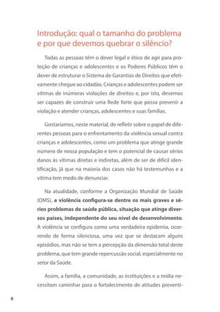 6
Introdução: qual o tamanho do problema
e por que devemos quebrar o silêncio?
Todas as pessoas têm o dever legal e ético de agir para pro-
teção de crianças e adolescentes e os Poderes Públicos têm o
dever de estruturar o Sistema de Garantias de Direitos que efeti-
vamente chegue ao cidadão. Crianças e adolescentes podem ser
vítimas de inúmeras violações de direitos e, por isto, devemos
ser capazes de construir uma Rede forte que possa prevenir a
violação e atender crianças, adolescentes e suas famílias.
Gostaríamos, neste material, de refletir sobre o papel de dife-
rentes pessoas para o enfrentamento da violência sexual contra
crianças e adolescentes, como um problema que atinge grande
número de nossa população e tem o potencial de causar sérios
danos às vítimas diretas e indiretas, além de ser de difícil iden-
tificação, já que na maioria dos casos não há testemunhas e a
vítima tem medo de denunciar.
Na atualidade, conforme a Organização Mundial de Saúde
(OMS), a violência configura-se dentre os mais graves e sé-
rios problemas de saúde pública, situação que atinge diver-
sos países, independente do seu nível de desenvolvimento.
A violência se configura como uma verdadeira epidemia, ocor-
rendo de forma silenciosa, uma vez que se destacam alguns
episódios, mas não se tem a percepção da dimensão total deste
problema, que tem grande repercussão social, especialmente no
setor da Saúde.
Assim, a família, a comunidade, as instituições e a mídia ne-
cessitam caminhar para o fortalecimento de atitudes preventi-
 
