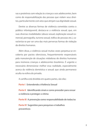 7
vas e protetivas com relação às crianças e aos adolescentes, bem
como de responsabilização das pessoas que violam seus direi-
tos, particularmente com atos que atinjam sua dignidade sexual.
Dentre as diversas formas de violência cometidas contra o
público infantojuvenil, destaca-se a violência sexual, que, em
suas diversas modalidades (abuso sexual, exploração sexual co-
mercial, pornografia, turismo sexual, tráfico de pessoas etc.), ca-
racteriza-se por ser uma das mais perversas formas de violação
de direitos humanos.
Além disso, a violência sexual muitas vezes perpetua-se en-
coberta por pactos silenciosos, frequentemente responsáveis
pela manutenção de situações violadoras de direitos humanos
para inúmeras crianças e adolescentes brasileiros. É urgente e
necessário dimensionar melhor essa realidade, especialmente
acerca da violência doméstica e sexual, que ainda permanece
oculta na esfera do privado.
A cartilha está dividida em quatro partes, são elas:
Parte I Entendendo a Violência Sexual
Parte II Identificando sinais e como proceder para cessar
a violência e proteger a vítima
Parte III A prevenção como responsabilidade de todas/os
Parte IV Sugestões para pesquisas e trabalhos
preventivos
 