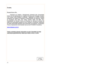 23
O autor,
Ricardo Bruno Rio,
Graduado em Gestão e Planejamento Ambiental pela Universidade
Estácio de Sá; Aperfeiçoado em Vigilância Sanitária pela Fundação Oswaldo
Cruz; Auditor; Perito Sanitário e Ambiental – registrado no CONPEJ; Analista
Ambiental com ênfase em Sistemas e Gerenciamento de Resíduos; Gestor
da Qualidade (ISO 9000, ISO 14000, OHSAS 18000, BS 8800, 5S);
Coordenador da Câmara Técnica de Resíduos de Serviços de Saúde da
ABES Rio (Associação Brasileira de Eng. Sanitária e Ambiental); Palestrante
da APBA (Associação Brasileira para Prevenção de Acidentes); Coordenador
Técnico Operacional e Administrador técnico da CETAQSSO Consultoria.
www.cetaqsso.com.br
Todos os direitos autorais reservados ao autor. Permitida sua total
reprodução (gratuitamente), desde que citada a fonte e o autor.
Rev. 00
Fev / 2006
 