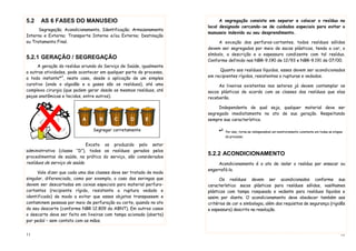 11
5.2 AS 6 FASES DO MANUSEIO
Segregação; Acondicionamento, Identificação; Armazenamento
Interno e Externo; Transporte Interno e/ou Externo; Destinação
ou Tratamento Final.
5.2.1 GERAÇÃO / SEGREGAÇÃO
A geração do resíduo oriundo do Serviço de Saúde, igualmente
a outras atividades, pode acontecer em qualquer parte do processo,
a todo instante*2
, neste caso, desde a aplicação de um simples
curativo (onde o algodão e a gases são os resíduos), até uma
complexa cirurgia (que podem gerar desde os mesmos resíduos, até
peças anatômicas e tecidos, entre outros).
Exceto os produzido pelo setor
administrativo (classe “D”), todos os resíduos gerados pelos
procedimentos de saúde, na prática do serviço, são considerados
resíduos de serviço de saúde.
Vale dizer que cada uma das classes deve ser tratada de modo
singular, diferenciado, como por exemplo, o caso das seringas que
devem ser descartadas em caixas especiais para material perfuro-
cortantes (recipiente rígido, resistente a ruptura vedado e
identificado) de modo a evitar que esses objetos transpassem e
contaminem pessoas por meio de perfuração ou corte, quando no ato
do seu descarte (conforme NBR 12.809 da ABNT). Em outros casos
o descarte deve ser feito em lixeiras com tampa acionada (aberta)
por pedal – sem contato com as mãos.
Segregar corretamente
A B C D E
12
A segregação consiste em separar e colocar o resíduo no
local designado cercando-se de cuidados especiais para evitar o
manuseio indevido ou seu desprendimento.
A exceção dos perfuros-cortantes, todos resíduos sólidos
devem ser segregados por meio de sacos plásticos, tendo a cor, o
símbolo, a descrição e a espessura condizente com tal resíduo.
Conforme definido nas NBR-9.190 de 12/93 e NBR-9.191 de 07/00.
Quanto aos resíduos líquidos, esses devem ser acondicionados
em recipientes rígidos, resistentes a rupturas e vedados.
As lixeiras existentes nos setores já devem contemplar os
sacos plásticos de acordo com as classes dos resíduos que elas
receberão.
Independente de qual seja, qualquer material deve ser
segregado imediatamente no ato de sua geração. Respeitando
sempre sua característica.
*2
Por isso, torna-se indispensável um monitoramento constante em todas as etapas
do processo.
5.2.2 ACONDICIONAMENTO
Acondicionamento é o ato de isolar o resíduo por ensacar ou
engarrafá-lo.
Os resíduos devem ser acondicionados conforme sua
característica: sacos plásticos para resíduos sólidos, vasilhames
plásticos com tampa rosqueada e vedante para resíduos líquidos e
assim por diante. O acondicionamento deve obedecer também aos
critérios de cor e simbologia, além dos requisitos de segurança (rigidês
e espessura) descrito na resolução.
 