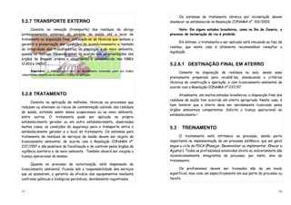 15
5.2.7 TRANSPORTE EXTERNO
Consiste na remoção (transporte) dos resíduos do abrigo
(armazenamento externo) da unidade de saúde até o local de
tratamento ou disposição final, utilizando-se de técnicas que venham a
garantir a preservação das condições do acondicionamento e também
da integridade dos trabalhadores, da população e do meio ambiente,
quando no trafego. Devendo estar de acordo com as orientações dos
órgãos de limpeza urbana e observando o estabelecido nas NBR’s
12.810 e 14652.
Importante: O transportador deve ser devidamente licenciado junto aos órgãos
competentes, exigindo-se do mesmo a licença de operação.
5.2.8 TRATAMENTO
Consiste na aplicação de métodos, técnicas ou processos que
reduzam ou eliminem os riscos de contaminação advindo dos resíduos
de saúde, evitando assim danos ocupacionais ou ao meio ambiente,
entre outros. O tratamento pode ser aplicado no próprio
estabelecimento gerador ou em outro estabelecimento, observadas
nestes casos, as condições de segurança para o transporte entre o
estabelecimento gerador e o local do tratamento. Os sistemas para
tratamento de resíduos de serviços de saúde devem ser objeto de
licenciamento ambiental, de acordo com a Resolução CONAMA nº.
237/1997 e são passíveis de fiscalização e de controle pelos órgãos de
vigilância sanitária e de meio ambiente. Também deverá ser exigida a
licença operacional do mesmo.
Quando no processo de autoclavação, está dispensado do
licenciamento ambiental, ficando sob a responsabilidade dos serviços
que as possuírem, a garantia da eficácia dos equipamentos mediante
controles químicos e biológicos periódicos, devidamente registrados.
16
Os sistemas de tratamento térmico por incineração devem
obedecer ao estabelecido na Resolução CONAMA nº. 316/2002.
Nota: Em alguns estados brasileiros, como no Rio de Janeiro, o
processo de incineração de rss é proibido.
Em síntese, o tratamento a ser aplicado está vinculado ao tipo de
resíduo, que neste caso é altamente recomendável consultar a
legislação.
5.2.8.1 DESTINAÇÃO FINAL EM ATERRO
Consiste na disposição de resíduos no solo, sendo esse
previamente preparado para recebê-los, obedecendo a critérios
técnicos de construção e operação, e com licenciamento ambiental de
acordo com a Resolução CONAMA nº.237/97.
Atualmente, em muitos estados brasileiros, a disposição final dos
resíduos de saúde tem ocorrido em aterro apropriado. Neste caso, é
bom lembrar que o aterro deve ser devidamente licenciado pelos
órgãos ambientais competentes. Solicite a licença operacional do
estabelecimento !
5.3 TREINAMENTO
O treinamento está intrínseco ao processo, sendo parte
importante na implementação de um processo sistêmico, que em geral
segue o ciclo do PDCA (Planejar, Desenvolver ou implementar, Checar e
Ajustar). Todos os profissionais envolvidos direta ou indiretamente são
incondicionalmente integrantes do processo, por tanto, alvo de
treinamento.
Os profissionais devem ser treinados não de um modo
superficial, mas cada um especificamente em sua parte do processo ou
tarefa.
 