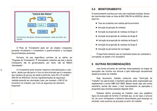 17
r
O Plano de Treinamento pode ser um simples cronograma,
prevendo inicialmente o treinamento e posteriormente a reciclagem
dos profissionais envolvidos.
Portanto, há uma importância extrema de se adotar um
“Programa de Treinamento”. É interessante comentar que sem o devido
treinamento não há gerenciamento, por tanto, não há PGRSS
funcionando !
O treinamento pode envolver assuntos individualizados a cada
setor, desde que não perca o foco no alvo principal que é o manuseio
dos resíduos de serviço de saúde (conforme itens 20 e 21 da RDC
306/04 da ANVISA). Outras regulamentações de segurança
também poderão ser abordadas como, por exemplo, a NR 32 do
ministério do trabalho, que trata de segurança em ambiente
hospitalar.
“CICLO DO PDCA”
Os processos não param, têm giro permanente, sendo, por tanto, um
sistema.
Planejar, Implementar, Checar, Agir corretivamente...
DO
CK
PDCA
ACTION
CHECKPLAN
18
5.4 MONITORAMENTO
O monitoramento acontece por meio dos resultados medidos. Devem
ser monitorados todos os itens da RDC 306/04 da ANVISA, abaixo
descrito:
► Taxa de acidentes com resíduo pérfurocortante
► Variação da geração de resíduos
► Variação da proporção de resíduos do Grupo A
► Variação da proporção de resíduos do Grupo B
► Variação da proporção de resíduos do Grupo D
► Variação da proporção de resíduos do Grupo E
► Variação do percentual de reciclagem
É importante salientar que os resultados devem ser analisados e
corrigindos, se aassim o for necessário.
6 OUTRAS RECOMENDAÇÕES
Uma forma eficiente de controlar minuciosamente as etapas de
execuções das tarefas nos setores é pela elaboração documentada
desses processos de trabalho.
Esse documento, também conhecido como “Instrução de
Trabalho” (ou operacional), é bastante aplicado pelas organizações que
implementam a norma NBR ISO 9000. Mesmo sendo essa uma norma
voluntária, muitas das vezes, o bom funcionamento de operações e
programas (que envolvem pessoas) depende disto.
Podemos definir processos de trabalho como uma seqüência
lógica de execuções de tarefas. É verdade que, via de regra, é preciso
ter um certo refinamento e bastante discernimento para enxergar ou
entender como acontece um processo no setor de trabalho.
 