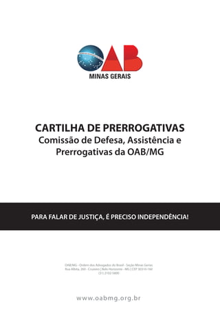 CARTILHA DE PRERROGATIVAS
Comissão de Defesa, Assistência e
Prerrogativas da OAB/MG
PARA FALAR DE JUSTIÇA, É PRECISO INDEPENDÊNCIA!
OAB/MG - Ordem dos Advogados do Brasil - Seção Minas Gerias
Rua Albita, 260 - Cruzeiro | Belo Horizonte - MG | CEP 30310-160
(31) 2102-5800
www.oabmg.org.br
 