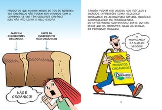 Produtos que tenham menos de 70% de ingredien-   Também podem ser usadas, nos rótulos e
tes orgânicos não podem ser vendidos com a       anúncios, expressões como “ecológico,
conversa de que têm qualidade orgânica.          biodinâmico, da agricultura natural, biológico,
Eles não vão levar o selo SISORG.                agroecológico, da permacultura,
                                                 do extrativismo sustentável”, entre outras,
                                                 desde que os produtos sigam as regras
                                                 da produção orgânica.
  PARTE EM            PARTE EM
INGREDIENTES        INGREDIENTES                                                      A
 ORGÂNICOS         NÃO ORGÂNICOS                                               PROPAGANDA
                                                                                É A ALMA DO
                                                                                  NEGÓCIO!




     NÃO É
   ORGÂNICO!
                      18                                                 19
 