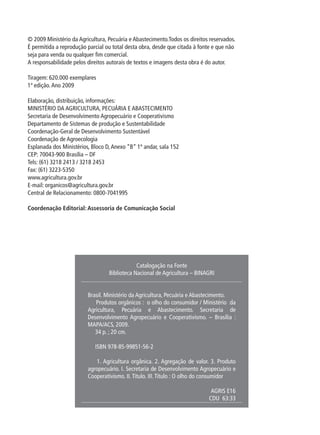 © 2009 Ministério da Agricultura, Pecuária e Abastecimento.Todos os direitos reservados.
É permitida a reprodução parcial ou total desta obra, desde que citada à fonte e que não
seja para venda ou qualquer fim comercial.
A responsabilidade pelos direitos autorais de textos e imagens desta obra é do autor.
Tiragem: 620.000 exemplares
1ª edição.Ano 2009
Elaboração, distribuição, informações:
MINISTÉRIO DA AGRICULTURA, PECUÁRIA E ABASTECIMENTO
Secretaria de Desenvolvimento Agropecuário e Cooperativismo
Departamento de Sistemas de produção e Sustentabilidade
Coordenação-Geral de Desenvolvimento Sustentável
Coordenação de Agroecologia
Esplanada dos Ministérios, Bloco D,Anexo “B” 1º andar, sala 152
CEP: 70043-900 Brasília – DF
Tels: (61) 3218 2413 / 3218 2453
Fax: (61) 3223-5350
www.agricultura.gov.br
E-mail: organicos@agricultura.gov.br
Central de Relacionamento: 0800-7041995
Coordenação Editorial: Assessoria de Comunicação Social
Catalogação na Fonte
Biblioteca Nacional de Agricultura – BINAGRI
Brasil. Ministério da Agricultura, Pecuária e Abastecimento.
Produtos orgânicos : o olho do consumidor / Ministério da
Agricultura, Pecuária e Abastecimento. Secretaria de
Desenvolvimento Agropecuário e Cooperativismo. – Brasília :
MAPA/ACS, 2009.
34 p. ; 20 cm.
ISBN 978-85-99851-56-2
1. Agricultura orgânica. 2. Agregação de valor. 3. Produto
agropecuário. I. Secretaria de Desenvolvimento Agropecuário e
Cooperativismo. II.Título. III.Título : O olho do consumidor
AGRIS E16
CDU 63:33
 
