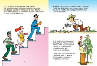 6
3) Todas as pessoas que participam
de sua produção recebem cuidados, ganham
condições dignas de trabalho e seus direitos
são respeitados. O trabalho ajuda a melhorar
a vida dessas pessoas.
4) Para produzi-los, toma-se muito cuidado
para não destruir, nem desgastar, o solo.
O solo é protegido ou recuperado para
continuar fértil.
5) O agricultor orgânico
não cultiva transgênicos
porque não quer colocar
em risco a diversidade
de variedades que
existem na natureza.
Transgênicos são plantas
e animais onde o homem
coloca genes tomados
de outras espécies.
7
 