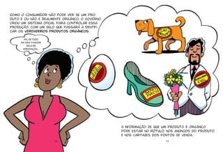 12
Como o consumidor não pode ver se um pro-
duto é ou não é realmente orgânico, o Governo
criou um sistema oficial para controlar essa
produção, com um selo que passará a identifi-
car os verdadeiros produtos orgânicos.
AH, SE TUDO
NA VIDA TIVESSE
SELO DE
APROVAÇÃO...
13
A informação de que um produto é orgânico
pode estar no rótulo, nos anúncios do produto
e nos cartazes dos pontos de venda.
 