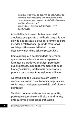 Escola Nacional de Administração Pública
10
instalações abertos ao público, de uso público ou
privados de uso coletivo, tanto na zona urbana
como na rural, por pessoa com deficiência ou com
mobilidade reduzida”.
(Art. 3° da Lei Brasileira de Inclusão Lei n°
13.146/2015)
Acessibilidade é um atributo essencial do
ambiente que garante a melhoria da qualidade
de vida das pessoas, e deve ser promovida para
atender à coletividade, gerando resultados
sociais positivos e contribuindo para o
desenvolvimento inclusivo e sustentável.
Como princípio, a acessibilidade determina
que as concepções de todos os espaços e
formatos de produtos e serviços permitam
que as pessoas, independentemente de suas
limitações físicas, intelectuais ou sensoriais,
possam ser suas usuárias legítimas e dignas.
A acessibilidade é um direito com vistas a
oferecer o máximo de autonomia, segurança e
conforto possíveis para quem dela usufrui, com
dignidade.
Também pode ser vista como uma garantia,
posto que é também um direito a ter direitos;
uma garantia de aplicação transversal
 