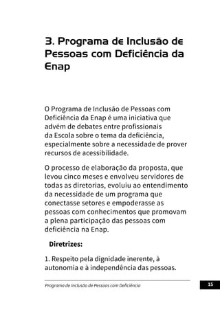 Programa de Inclusão de Pessoas com Deficiência 15
3. Programa de Inclusão de
Pessoas com Deficiência da
Enap
O Programa de Inclusão de Pessoas com
Deficiência da Enap é uma iniciativa que
advém de debates entre profissionais
da Escola sobre o tema da deficiência,
especialmente sobre a necessidade de prover
recursos de acessibilidade.
O processo de elaboração da proposta, que
levou cinco meses e envolveu servidores de
todas as diretorias, evoluiu ao entendimento
da necessidade de um programa que
conectasse setores e empoderasse as
pessoas com conhecimentos que promovam
a plena participação das pessoas com
deficiência na Enap.
Diretrizes:
1. Respeito pela dignidade inerente, à
autonomia e à independência das pessoas.
 
