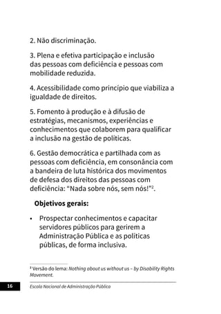 Escola Nacional de Administração Pública
16
2. Não discriminação.
3. Plena e efetiva participação e inclusão
das pessoas com deficiência e pessoas com
mobilidade reduzida.
4. Acessibilidade como princípio que viabiliza a
igualdade de direitos.
5. Fomento à produção e à difusão de
estratégias, mecanismos, experiências e
conhecimentos que colaborem para qualificar
a inclusão na gestão de políticas.
6. Gestão democrática e partilhada com as
pessoas com deficiência, em consonância com
a bandeira de luta histórica dos movimentos
de defesa dos direitos das pessoas com
deficiência: “Nada sobre nós, sem nós!”2
.
Objetivos gerais:
• Prospectar conhecimentos e capacitar
servidores públicos para gerirem a
Administração Pública e as políticas
públicas, de forma inclusiva.
2
Versão do lema: Nothing about us without us – by Disability Rights
Movement.
 