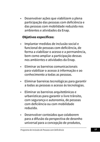 Programa de Inclusão de Pessoas com Deficiência 17
• Desenvolver ações que viabilizem a plena
participação das pessoas com deficiência e
das pessoas com mobilidade reduzida nos
ambientes e atividades da Enap.
Objetivos específicos:
• Implantar medidas de inclusão social e
funcional de pessoas com deficiência, de
forma a viabilizar o acesso e a permanência,
bem como ampliar a participação dessas
nos ambientes e atividades da Enap.
• Eliminar as barreiras comunicacionais
para viabilizar o acesso à informação e ao
conhecimento a todas as pessoas.
• Eliminar barreiras tecnológicas para garantir
a todas as pessoas o acesso às tecnologias.
• Eliminar as barreiras arquitetônicas e
urbanísticas para garantir o livre trânsito,
com segurança e autonomia, de pessoas
com deficiência ou com mobilidade
reduzida.
• Desenvolver conteúdos que colaborem
para a difusão da perspectiva de desenho
universal para a concepção de produtos,
 