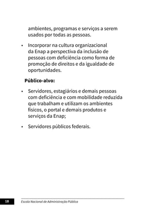 Escola Nacional de Administração Pública
18
ambientes, programas e serviços a serem
usados por todas as pessoas.
• Incorporar na cultura organizacional
da Enap a perspectiva da inclusão de
pessoas com deficiência como forma de
promoção de direitos e da igualdade de
oportunidades.
Público-alvo:
• Servidores, estagiários e demais pessoas
com deficiência e com mobilidade reduzida
que trabalham e utilizam os ambientes
físicos, o portal e demais produtos e
serviços da Enap;
• Servidores públicos federais.
 
