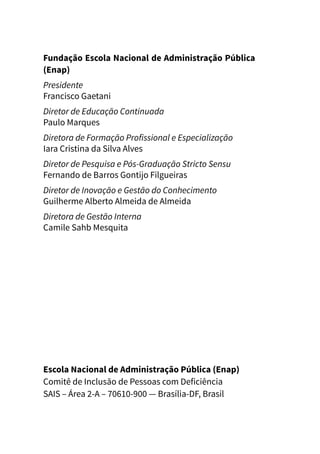 Fundação Escola Nacional de Administração Pública
(Enap)
Presidente
Francisco Gaetani
Diretor de Educação Continuada
Paulo Marques
Diretora de Formação Profissional e Especialização
Iara Cristina da Silva Alves
Diretor de Pesquisa e Pós-Graduação Stricto Sensu
Fernando de Barros Gontijo Filgueiras
Diretor de Inovação e Gestão do Conhecimento
Guilherme Alberto Almeida de Almeida
Diretora de Gestão Interna
Camile Sahb Mesquita
Escola Nacional de Administração Pública (Enap)
Comitê de Inclusão de Pessoas com Deficiência
SAIS – Área 2-A – 70610-900 — Brasília-DF, Brasil
 