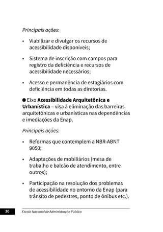 Escola Nacional de Administração Pública
20
Principais ações:
• Viabilizar e divulgar os recursos de
acessibilidade disponíveis;
• Sistema de inscrição com campos para
registro da deficiência e recursos de
acessibilidade necessários;
• Acesso e permanência de estagiários com
deficiência em todas as diretorias.
Eixo Acessibilidade Arquitetônica e
Urbanística – visa à eliminação das barreiras
arquitetônicas e urbanísticas nas dependências
e imediações da Enap.
Principais ações:
• Reformas que contemplem a NBR-ABNT
9050;
• Adaptações de mobiliários (mesa de
trabalho e balcão de atendimento, entre
outros);
• Participação na resolução dos problemas
de acessibilidade no entorno da Enap (para
trânsito de pedestres, ponto de ônibus etc.).
 