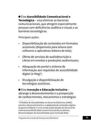 Programa de Inclusão de Pessoas com Deficiência 21
Eixo Acessibilidade Comunicacional e
Tecnológica – visa eliminar as barreiras
comunicacionais, que atingem especialmente
pessoas com deficiências auditiva e visual; e as
barreiras tecnológicas.
Principais ações:
• Disponibilização de conteúdos em formatos
acessíveis (disponíveis para leitura com
softwares e aplicativos leitores de tela);
• Oferta de serviços de audiodescrição e
Libras em eventos e produções audiovisuais;
• Adequação do portal e sistema de
informação aos requisitos de acessibilidade
digital (e-Mag)3
;
• Divulgação e disponibilização de
tecnologias assistivas.
Eixo Inovação e Educação Inclusiva –
abrange o desenvolvimento e a prospecção
de conhecimentos, mecanismos e estratégias
3
O Modelo de Acessibilidade em Governo Eletrônico (eMAG)
orienta o desenvolvimento e a adaptação de conteúdos digitais
do governo federal. É uma versão especializada do documento
internacional WCAG (Web Content Accessibility Guidelines:
Recomendações de Acessibilidade para Conteúdo Web).
 