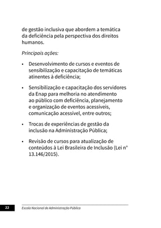 Escola Nacional de Administração Pública
22
de gestão inclusiva que abordem a temática
da deficiência pela perspectiva dos direitos
humanos.
Principais ações:
• Desenvolvimento de cursos e eventos de
sensibilização e capacitação de temáticas
atinentes à deficiência;
• Sensibilização e capacitação dos servidores
da Enap para melhoria no atendimento
ao público com deficiência, planejamento
e organização de eventos acessíveis,
comunicação acessível, entre outros;
• Trocas de experiências de gestão da
inclusão na Administração Pública;
• Revisão de cursos para atualização de
conteúdos à Lei Brasileira de Inclusão (Lei n°
13.146/2015).
 