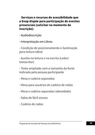 Programa de Inclusão de Pessoas com Deficiência 23
Serviços e recursos de acessibilidade que
a Enap dispõe para participação de eventos
presenciais (solicitar no momento da
inscrição):
- Audiodescrição
- Interpretação em Libras
- Condição de posicionamento e iluminação
para leitura labial
- Auxílio na leitura e na escrita (Ledor/
transcritor)
- Texto ampliado com o tamanho da fonte
indicada pela pessoa participante
- Mesa e cadeira separadas
- Mesa para usuários de cadeira de rodas
- Mesa e cadeira separadas (obesidade)
- Salas de fácil acesso
- Cadeira de rodas
 