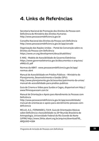 Programa de Inclusão de Pessoas com Deficiência 25
4. Links de Referências
Secretaria Nacional de Promoção dos Direitos da Pessoa com
Deficiência do Ministério dos Direitos Humanos
http://www.pessoacomdeficiencia.gov.br
Conselho Nacional dos Direitos da Pessoa com Deficiência
http://www.pessoacomdeficiencia.gov.br/app/conade
Organização das Nações Unidas – Portal da Convenção sobre os
Direitos da Pessoa com Deficiência
https://www.un.org/development/desa/disabilities/
E-MAG - Modelo de Acessibilidade de Governo Eletrônico:
https://www.governoeletronico.gov.br/documentos-e-arquivos/
eMAGv31.pdf
Normas da ABNT: www.pessoacomdeficiencia.gov.br/app/
normas-abnt
Manual de Acessibilidade em Prédios Públicos – Ministério do
Planejamento, Desenvolvimento e Gestão (SPU):
http://www.planejamento.gov.br/assuntos/patrimonio-da-uniao/
manual-de-acessibilidade-para-predios-publicos
Guia de Cinema e Vídeo para Surdos e Cegos, disponível em http://
www.filmesquevoam.com.br
Manual de Orientação e Apoio para Atendimento às Pessoas com
Deficiência
http://www.pessoacomdeficiencia.gov.br/app/acessibilidade/
manual-de-orientacao-e-apoio-para-atendimento-pessoas-com-
deficiencia
MELLO, A.G.; FERNANDES, F.B.M. Guia de Orientações Básicas
sobre Deficiência e Acessibilidade na 29ª Reunião Brasileira de
Antropologia, Universidade Federal do Rio Grande do Norte
(UFRN) http://www.29rba.abant.org.br/arquivo/download?ID_
ARQUIVO=4384
 