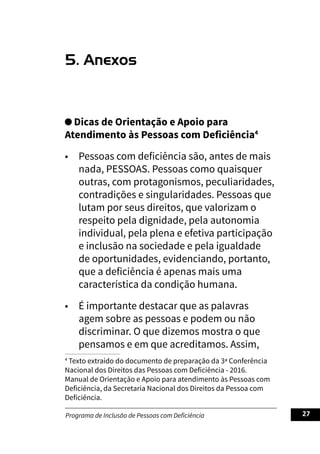 Programa de Inclusão de Pessoas com Deficiência 27
5. Anexos
Dicas de Orientação e Apoio para
Atendimento às Pessoas com Deficiência4
• Pessoas com deficiência são, antes de mais
nada, PESSOAS. Pessoas como quaisquer
outras, com protagonismos, peculiaridades,
contradições e singularidades. Pessoas que
lutam por seus direitos, que valorizam o
respeito pela dignidade, pela autonomia
individual, pela plena e efetiva participação
e inclusão na sociedade e pela igualdade
de oportunidades, evidenciando, portanto,
que a deficiência é apenas mais uma
característica da condição humana.
• É importante destacar que as palavras
agem sobre as pessoas e podem ou não
discriminar. O que dizemos mostra o que
pensamos e em que acreditamos. Assim,
4
Texto extraído do documento de preparação da 3ª Conferência
Nacional dos Direitos das Pessoas com Deficiência - 2016.
Manual de Orientação e Apoio para atendimento às Pessoas com
Deficiência, da Secretaria Nacional dos Direitos da Pessoa com
Deficiência.
 
