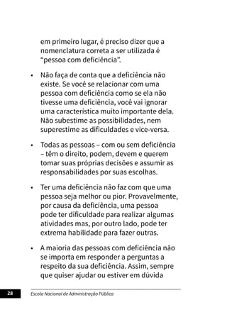Escola Nacional de Administração Pública
28
em primeiro lugar, é preciso dizer que a
nomenclatura correta a ser utilizada é
“pessoa com deficiência”.
• Não faça de conta que a deficiência não
existe. Se você se relacionar com uma
pessoa com deficiência como se ela não
tivesse uma deficiência, você vai ignorar
uma característica muito importante dela.
Não subestime as possibilidades, nem
superestime as dificuldades e vice-versa.
• Todas as pessoas – com ou sem deficiência
– têm o direito, podem, devem e querem
tomar suas próprias decisões e assumir as
responsabilidades por suas escolhas.
• Ter uma deficiência não faz com que uma
pessoa seja melhor ou pior. Provavelmente,
por causa da deficiência, uma pessoa
pode ter dificuldade para realizar algumas
atividades mas, por outro lado, pode ter
extrema habilidade para fazer outras.
• A maioria das pessoas com deficiência não
se importa em responder a perguntas a
respeito da sua deficiência. Assim, sempre
que quiser ajudar ou estiver em dúvida
 