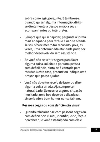 Programa de Inclusão de Pessoas com Deficiência 29
sobre como agir, pergunte. E lembre-se:
quando quiser alguma informação, dirija-
se diretamente à pessoa e não a seus
acompanhantes ou intérpretes.
• Sempre que quiser ajudar, pergunte a forma
mais adequada para fazê-lo e não se ofenda
se seu oferecimento for recusado, pois, às
vezes, uma determinada atividade pode ser
melhor desenvolvida sem assistência.
• Se você não se sentir seguro para fazer
alguma coisa solicitada por uma pessoa
com deficiência, sinta-se à vontade para
recusar. Neste caso, procure ou indique uma
pessoa que possa ajudar.
• Você não deve ter receio de fazer ou dizer
alguma coisa errada. Aja sempre com
naturalidade. Se ocorrer alguma situação
inusitada, uma boa dose de delicadeza,
sinceridade e bom humor nunca falham.
Pessoas cegas ou com deficiência visual
• Quando relacionar-se com pessoas cegas ou
com deficiência visual, identifique-se, faça-a
perceber que você está falando com ela e
 