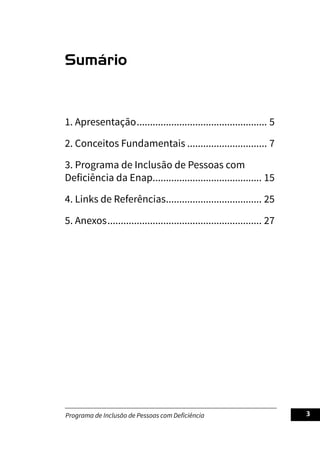 Programa de Inclusão de Pessoas com Deficiência 3
Sumário
1. Apresentação.................................................. 5
2. Conceitos Fundamentais............................... 7
3. Programa de Inclusão de Pessoas com
Deficiência da Enap.......................................... 15
4. Links de Referências..................................... 25
5. Anexos........................................................... 27
 