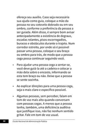 Escola Nacional de Administração Pública
30
ofereça seu auxílio. Caso seja necessária
sua ajuda como guia, coloque a mão da
pessoa no seu cotovelo dobrado ou em seu
ombro, conforme a preferência da pessoa a
ser guiada. Além disso, é sempre bom avisar
antecipadamente a existência de degraus,
escadas rolantes, pisos escorregadios,
buracos e obstáculos durante o trajeto. Num
corredor estreito, por onde só é possível
passar uma pessoa, coloque o seu braço
ou ombro para trás, de modo que a pessoa
cega possa continuar seguindo você.
• Para ajudar uma pessoa cega a sentar-se,
você deve guiá-la até a cadeira e colocar a
mão dela sobre o encosto, informando se
esta tem braço ou não. Deixe que a pessoa
se sente sozinha.
• Ao explicar direções para uma pessoa cega,
seja o mais claro e específico possível.
• Algumas pessoas, sem perceber, falam em
tom de voz mais alto quando conversam
com pessoas cegas. A menos que a pessoa
tenha, também, uma deficiência auditiva
que justifique isso, não faz nenhum sentido
gritar. Fale em tom de voz usual.
 