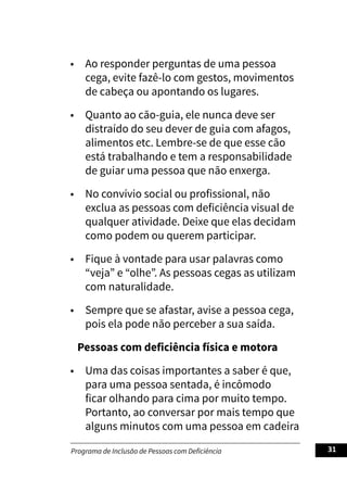 Programa de Inclusão de Pessoas com Deficiência 31
• Ao responder perguntas de uma pessoa
cega, evite fazê-lo com gestos, movimentos
de cabeça ou apontando os lugares.
• Quanto ao cão-guia, ele nunca deve ser
distraído do seu dever de guia com afagos,
alimentos etc. Lembre-se de que esse cão
está trabalhando e tem a responsabilidade
de guiar uma pessoa que não enxerga.
• No convívio social ou profissional, não
exclua as pessoas com deficiência visual de
qualquer atividade. Deixe que elas decidam
como podem ou querem participar.
• Fique à vontade para usar palavras como
“veja” e “olhe”. As pessoas cegas as utilizam
com naturalidade.
• Sempre que se afastar, avise a pessoa cega,
pois ela pode não perceber a sua saída.
Pessoas com deficiência física e motora
• Uma das coisas importantes a saber é que,
para uma pessoa sentada, é incômodo
ficar olhando para cima por muito tempo.
Portanto, ao conversar por mais tempo que
alguns minutos com uma pessoa em cadeira
 
