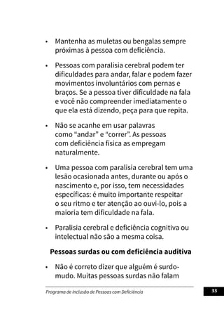Programa de Inclusão de Pessoas com Deficiência 33
• Mantenha as muletas ou bengalas sempre
próximas à pessoa com deficiência.
• Pessoas com paralisia cerebral podem ter
dificuldades para andar, falar e podem fazer
movimentos involuntários com pernas e
braços. Se a pessoa tiver dificuldade na fala
e você não compreender imediatamente o
que ela está dizendo, peça para que repita.
• Não se acanhe em usar palavras
como “andar” e “correr”. As pessoas
com deficiência física as empregam
naturalmente.
• Uma pessoa com paralisia cerebral tem uma
lesão ocasionada antes, durante ou após o
nascimento e, por isso, tem necessidades
específicas: é muito importante respeitar
o seu ritmo e ter atenção ao ouvi-lo, pois a
maioria tem dificuldade na fala.
• Paralisia cerebral e deficiência cognitiva ou
intelectual não são a mesma coisa.
Pessoas surdas ou com deficiência auditiva
• Não é correto dizer que alguém é surdo-
mudo. Muitas pessoas surdas não falam
 