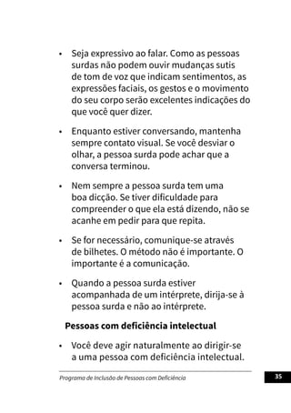 Programa de Inclusão de Pessoas com Deficiência 35
• Seja expressivo ao falar. Como as pessoas
surdas não podem ouvir mudanças sutis
de tom de voz que indicam sentimentos, as
expressões faciais, os gestos e o movimento
do seu corpo serão excelentes indicações do
que você quer dizer.
• Enquanto estiver conversando, mantenha
sempre contato visual. Se você desviar o
olhar, a pessoa surda pode achar que a
conversa terminou.
• Nem sempre a pessoa surda tem uma
boa dicção. Se tiver dificuldade para
compreender o que ela está dizendo, não se
acanhe em pedir para que repita.
• Se for necessário, comunique-se através
de bilhetes. O método não é importante. O
importante é a comunicação.
• Quando a pessoa surda estiver
acompanhada de um intérprete, dirija-se à
pessoa surda e não ao intérprete.
Pessoas com deficiência intelectual
• Você deve agir naturalmente ao dirigir-se
a uma pessoa com deficiência intelectual.
 