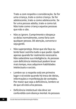 Escola Nacional de Administração Pública
36
Trate-a com respeito e consideração. Se for
uma criança, trate-a como criança. Se for
adolescente, trate-a como adolescente. Se
for uma pessoa adulta, trate-a como tal.
Não trate como criança aquelas pessoas
que não o são.
• Não as ignore. Cumprimente e despeça-
se delas normalmente, como faria com
qualquer pessoa. Dê atenção, converse e
seja gentil.
• Não superproteja. Deixe que ela faça ou
tente fazer sozinha tudo o que puder. Ajude
apenas quando for realmente necessário.
Não subestime sua inteligência. As pessoas
com deficiência intelectual podem levar
mais tempo, mas adquirem habilidades
intelectuais e sociais.
• Lembre-se: o respeito está em primeiro
lugar e só existe quando há troca de ideias,
informações e manifestação de vontades.
Por maior que seja a deficiência, lembre-se
de que ali está uma pessoa.
• Deficiência intelectual não deve ser
confundida com doença mental. As pessoas
 
