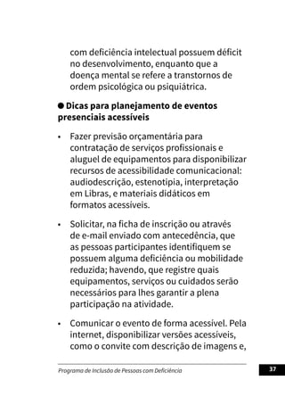 Programa de Inclusão de Pessoas com Deficiência 37
com deficiência intelectual possuem déficit
no desenvolvimento, enquanto que a
doença mental se refere a transtornos de
ordem psicológica ou psiquiátrica.
Dicas para planejamento de eventos
presenciais acessíveis
• Fazer previsão orçamentária para
contratação de serviços profissionais e
aluguel de equipamentos para disponibilizar
recursos de acessibilidade comunicacional:
audiodescrição, estenotipia, interpretação
em Libras, e materiais didáticos em
formatos acessíveis.
• Solicitar, na ficha de inscrição ou através
de e-mail enviado com antecedência, que
as pessoas participantes identifiquem se
possuem alguma deficiência ou mobilidade
reduzida; havendo, que registre quais
equipamentos, serviços ou cuidados serão
necessários para lhes garantir a plena
participação na atividade.
• Comunicar o evento de forma acessível. Pela
internet, disponibilizar versões acessíveis,
como o convite com descrição de imagens e,
 