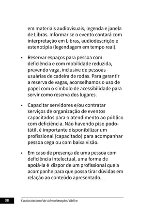 Escola Nacional de Administração Pública
38
em materiais audiovisuais, legenda e janela
de Libras. Informar se o evento contará com
interpretação em Libras, audiodescrição e
estenotipia (legendagem em tempo real).
• Reservar espaços para pessoa com
deficiência e com mobilidade reduzida,
prevendo vaga, inclusive de pessoas
usuárias de cadeira de rodas. Para garantir
a reserva de vagas, aconselhamos o uso de
papel com o símbolo de acessibilidade para
servir como reserva dos lugares.
• Capacitar servidores e/ou contratar
serviços de organização de eventos
capacitados para o atendimento ao público
com deficiência. Não havendo piso podo-
tátil, é importante disponibilizar um
profissional (capacitado) para acompanhar
pessoa cega ou com baixa visão.
• Em caso de presença de uma pessoa com
deficiência intelectual, uma forma de
apoiá-la é dispor de um profissional que a
acompanhe para que possa tirar dúvidas em
relação ao conteúdo apresentado.
 