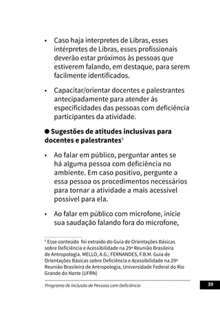 Programa de Inclusão de Pessoas com Deficiência 39
• Caso haja interpretes de Libras, esses
intérpretes de Libras, esses profissionais
deverão estar próximos às pessoas que
estiverem falando, em destaque, para serem
facilmente identificados.
• Capacitar/orientar docentes e palestrantes
antecipadamente para atender às
especificidades das pessoas com deficiência
participantes da atividade.
Sugestões de atitudes inclusivas para
docentes e palestrantes5
• Ao falar em público, perguntar antes se
há alguma pessoa com deficiência no
ambiente. Em caso positivo, pergunte a
essa pessoa os procedimentos necessários
para tornar a atividade a mais acessível
possível para ela.
• Ao falar em público com microfone, inicie
sua saudação falando fora do microfone,
5
Esse conteúdo foi extraído do Guia de Orientações Básicas
sobre Deficiência e Acessibilidade na 29ª Reunião Brasileira
de Antropologia. MELLO, A.G.; FERNANDES, F.B.M. Guia de
Orientações Básicas sobre Deficiência e Acessibilidade na 29ª
Reunião Brasileira de Antropologia, Universidade Federal do Rio
Grande do Norte (UFRN)
 