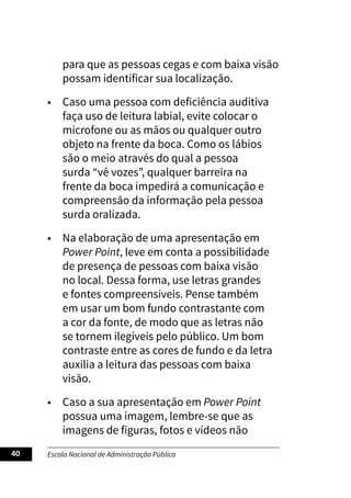 Escola Nacional de Administração Pública
40
para que as pessoas cegas e com baixa visão
possam identificar sua localização.
• Caso uma pessoa com deficiência auditiva
faça uso de leitura labial, evite colocar o
microfone ou as mãos ou qualquer outro
objeto na frente da boca. Como os lábios
são o meio através do qual a pessoa
surda “vê vozes”, qualquer barreira na
frente da boca impedirá a comunicação e
compreensão da informação pela pessoa
surda oralizada.
• Na elaboração de uma apresentação em
Power Point, leve em conta a possibilidade
de presença de pessoas com baixa visão
no local. Dessa forma, use letras grandes
e fontes compreensíveis. Pense também
em usar um bom fundo contrastante com
a cor da fonte, de modo que as letras não
se tornem ilegíveis pelo público. Um bom
contraste entre as cores de fundo e da letra
auxilia a leitura das pessoas com baixa
visão.
• Caso a sua apresentação em Power Point
possua uma imagem, lembre-se que as
imagens de figuras, fotos e vídeos não
 