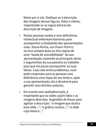 Programa de Inclusão de Pessoas com Deficiência 41
falam por si sós. Dedique-se à descrição
das imagens dessas figuras, fotos e vídeos,
respeitando-se as regras básicas da
descrição de imagens.
• Muitas pessoas surdas e com deficiência
intelectual enfrentam barreiras para
acompanhar a totalidade das apresentações
orais. Dessa forma, use Power Point e/
ou leve sempre duas ou três cópias de
uma “lauda de acessibilidade” da sua
apresentação, trazendo as principais ideias
e argumentos da sua palestra ou trabalho
para que ela possa acompanhar as suas
ideias. Caso não tenha problemas, você
pode emprestar para as pessoas com
deficiência uma cópia do seu texto e, após
a sua apresentação, ela o devolverá para
garantir seus direitos autorais.
• Em evento sem audiodescrição, é
importante que os slides sejam lidos e as
imagens descritas. Sugestões de frases para
agilizar a descrição: “a imagem que ilustra
esse slide...”; “o gráfico mostra...”; “o slide
cujo título é...”
 