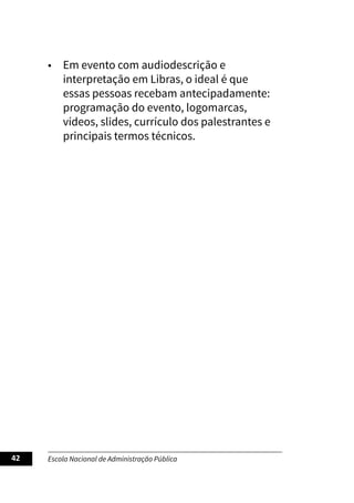 Escola Nacional de Administração Pública
42
• Em evento com audiodescrição e
interpretação em Libras, o ideal é que
essas pessoas recebam antecipadamente:
programação do evento, logomarcas,
vídeos, slides, currículo dos palestrantes e
principais termos técnicos.
 