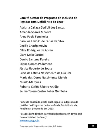 Programa de Inclusão de Pessoas com Deficiência 43
Comitê-Gestor do Programa de Inclusão de
Pessoas com Deficiência da Enap:
Adriana Callaça Gadioli dos Santos
Amanda Soares Moreira
Anna Paula Feminella
Caroline Leão C. de Farias da Silva
Cecília Chachamovitz
Cilair Rodrigues de Abreu
Clara Melo Casotti
Danilo Santana Pereira
Eliana Gomes Philomeno
Jéssica Roberto de Sousa
Lúcia de Fátima Nascimento de Queiroz
Maria das Dores Nascimento Morais
Murilo Marques
Roberto Carlos Ribeiro Araújo
Selma Tereza Castro Roller Quintella
Parte do conteúdo desta publicação foi adaptado da
cartilha do Programa de Inclusão da Presidência da
República, produzida em 2013.
Pessoas com deficiência visual poderão fazer download
do material no endereço:
www.enap.gov.br
 