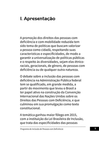 Programa de Inclusão de Pessoas com Deficiência 5
1. Apresentação
A promoção dos direitos das pessoas com
deficiência e com mobilidade reduzida tem
sido tema de políticas que buscam valorizar
a pessoa como cidadã, respeitando suas
características e especificidades, de modo a
garantir a universalização de políticas públicas
e o respeito às diversidades, sejam elas étnico-
raciais, geracionais, de gênero, de pessoas com
deficiência ou de qualquer outra natureza.
O debate sobre a inclusão das pessoas com
deficiência na Administração Pública federal
tem se qualificado, em grande medida, a
partir do movimento que levou o Brasil a
ter papel ativo na construção da Convenção
Internacional das Nações Unidas sobre os
Direitos das Pessoas com Deficiência, e que
culminou em sua promulgação como texto
constitucional.
A temática ganhou maior fôlego em 2015,
com a instituição da Lei Brasileira de Inclusão,
que trata das especificidades das pessoas
 