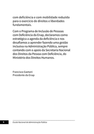 Escola Nacional de Administração Pública
6
com deficiência e com mobilidade reduzida
para o exercício de direitos e liberdades
fundamentais.
Com o Programa de Inclusão de Pessoas
com Deficiência da Enap, declaramos como
estratégica a agenda da deficiência e nos
desafiamos a aprender fazendo uma gestão
inclusiva na Administração Pública, sempre
contando com o apoio da Secretaria Nacional
dos Direitos da Pessoa com Deficiência, do
Ministério dos Direitos Humanos.
Francisco Gaetani
Presidente da Enap
 