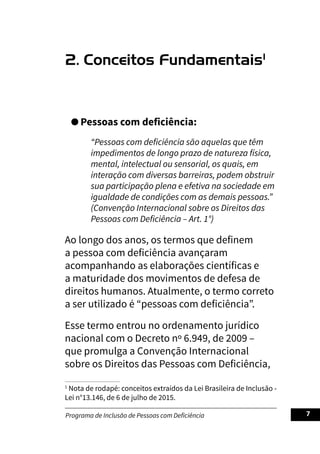 Programa de Inclusão de Pessoas com Deficiência 7
2. Conceitos Fundamentais1
Pessoas com deficiência:
“Pessoas com deficiência são aquelas que têm
impedimentos de longo prazo de natureza física,
mental, intelectual ou sensorial, os quais, em
interação com diversas barreiras, podem obstruir
sua participação plena e efetiva na sociedade em
igualdade de condições com as demais pessoas.”
(Convenção Internacional sobre os Direitos das
Pessoas com Deficiência – Art. 1°)
Ao longo dos anos, os termos que definem
a pessoa com deficiência avançaram
acompanhando as elaborações científicas e
a maturidade dos movimentos de defesa de
direitos humanos. Atualmente, o termo correto
a ser utilizado é “pessoas com deficiência”.
Esse termo entrou no ordenamento jurídico
nacional com o Decreto nº 6.949, de 2009 –
que promulga a Convenção Internacional
sobre os Direitos das Pessoas com Deficiência,
1
Nota de rodapé: conceitos extraídos da Lei Brasileira de Inclusão -
Lei n°13.146, de 6 de julho de 2015.
 