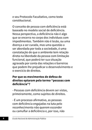 Escola Nacional de Administração Pública
8
e seu Protocolo Facultativo, como texto
constitucional.
O conceito de pessoa com deficiência está
baseado no modelo social de deficiência.
Nessa perspectiva, a deficiência não é algo
que se encerra no corpo dos indivíduos com
impedimentos. Também não é lesão, ou uma
doença a ser curada, mas uma questão a
ser abordada por toda a sociedade, é uma
constatação de que o ambiente tem relação
direta na liberdade da pessoa com limitação
funcional, que poderá ter sua situação
agravada por conta das relações e barreiras
que podem lhe prejudicar o desenvolvimento e
o exercício de direitos.
Por que os movimentos de defesa de
direitos optaram pelo termo “pessoas com
deficiência”?
- Pessoas com deficiência devem ser vistas,
primeiramente, como sujeitos de direitos.
- É um processo afirmativo, as pessoas
com deficiência engajadas na luta pelo
reconhecimento não querem esconder
ou camuflar a deficiência e, por isso, não
 