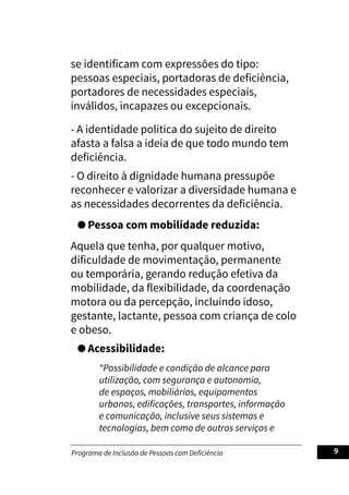 Programa de Inclusão de Pessoas com Deficiência 9
se identificam com expressões do tipo:
pessoas especiais, portadoras de deficiência,
portadores de necessidades especiais,
inválidos, incapazes ou excepcionais.
- A identidade política do sujeito de direito
afasta a falsa a ideia de que todo mundo tem
deficiência.
- O direito à dignidade humana pressupõe
reconhecer e valorizar a diversidade humana e
as necessidades decorrentes da deficiência.
Pessoa com mobilidade reduzida:
Aquela que tenha, por qualquer motivo,
dificuldade de movimentação, permanente
ou temporária, gerando redução efetiva da
mobilidade, da flexibilidade, da coordenação
motora ou da percepção, incluindo idoso,
gestante, lactante, pessoa com criança de colo
e obeso.
Acessibilidade:
“Possibilidade e condição de alcance para
utilização, com segurança e autonomia,
de espaços, mobiliários, equipamentos
urbanos, edificações, transportes, informação
e comunicação, inclusive seus sistemas e
tecnologias, bem como de outros serviços e
 