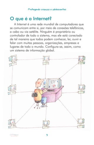 Protegendo crianças e adolescentes


O que é a Internet?
    A Internet é uma rede mundial de computadores que
se comunicam entre si, por meio de conexões telefônicas,
a cabo ou via satélite. Ninguém é proprietário ou
controlador de todo o sistema, mas ele está conectado
de tal maneira que todos podem conhecer, ler, ouvir e
falar com muitas pessoas, organizações, empresas e
lugares de todo o mundo. Configura-se, assim, como
um sistema de informação global.




                             9
 