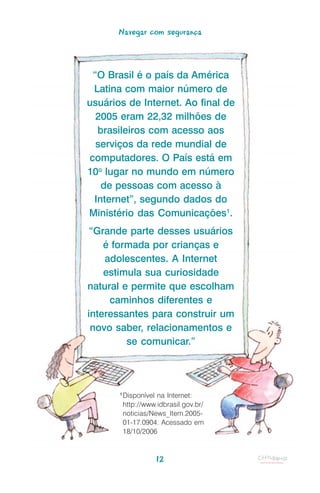 Navegar com segurança



 “O Brasil é o país da América
 Latina com maior número de
usuários de Internet. Ao final de
  2005 eram 22,32 milhões de
  brasileiros com acesso aos
  serviços da rede mundial de
computadores. O País está em
10o lugar no mundo em número
   de pessoas com acesso à
 Internet”, segundo dados do
Ministério das Comunicações1.
 “Grande parte desses usuários
    é formada por crianças e
    adolescentes. A Internet
    estimula sua curiosidade
natural e permite que escolham
     caminhos diferentes e
interessantes para construir um
 novo saber, relacionamentos e
         se comunicar.”




       1
           Disponível na Internet:
           http://www.idbrasil.gov.br/
           noticias/News_Item.2005-
           01-17.0904. Acessado em
           18/10/2006



                      12
 