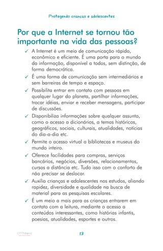 Protegendo crianças e adolescentes


Por que a Internet se tornou tão
importante na vida das pessoas?
   A Internet é um meio de comunicação rápido,
   econômico e eficiente. É uma porta para o mundo
   da informação, disponível a todos, sem distinção, de
   forma democrática.
   É uma forma de comunicação sem intermediários e
   sem barreiras de tempo e espaço.
   Possibilita entrar em contato com pessoas em
   qualquer lugar do planeta, partilhar informações,
   trocar idéias, enviar e receber mensagens, participar
   de discussões.
   Disponibiliza informações sobre qualquer assunto,
   como o acesso a dicionários, a temas históricos,
   geográficos, sociais, culturais, atualidades, notícias
   do dia-a-dia etc.
   Permite o acesso virtual a bibliotecas e museus do
   mundo inteiro.
   Oferece facilidades para compras, serviços
   bancários, negócios, diversões, relacionamentos,
   cursos a distância etc. Tudo isso com o conforto de
   não precisar se deslocar.
   Auxilia crianças e adolescentes nos estudos, aliando
   rapidez, diversidade e qualidade na busca de
   material para as pesquisas escolares.
   É um meio a mais para as crianças entrarem em
   contato com a leitura, mediante o acesso a
   conteúdos interessantes, como histórias infantis,
   poesias, atualidades, esportes e outros.

                         13
 